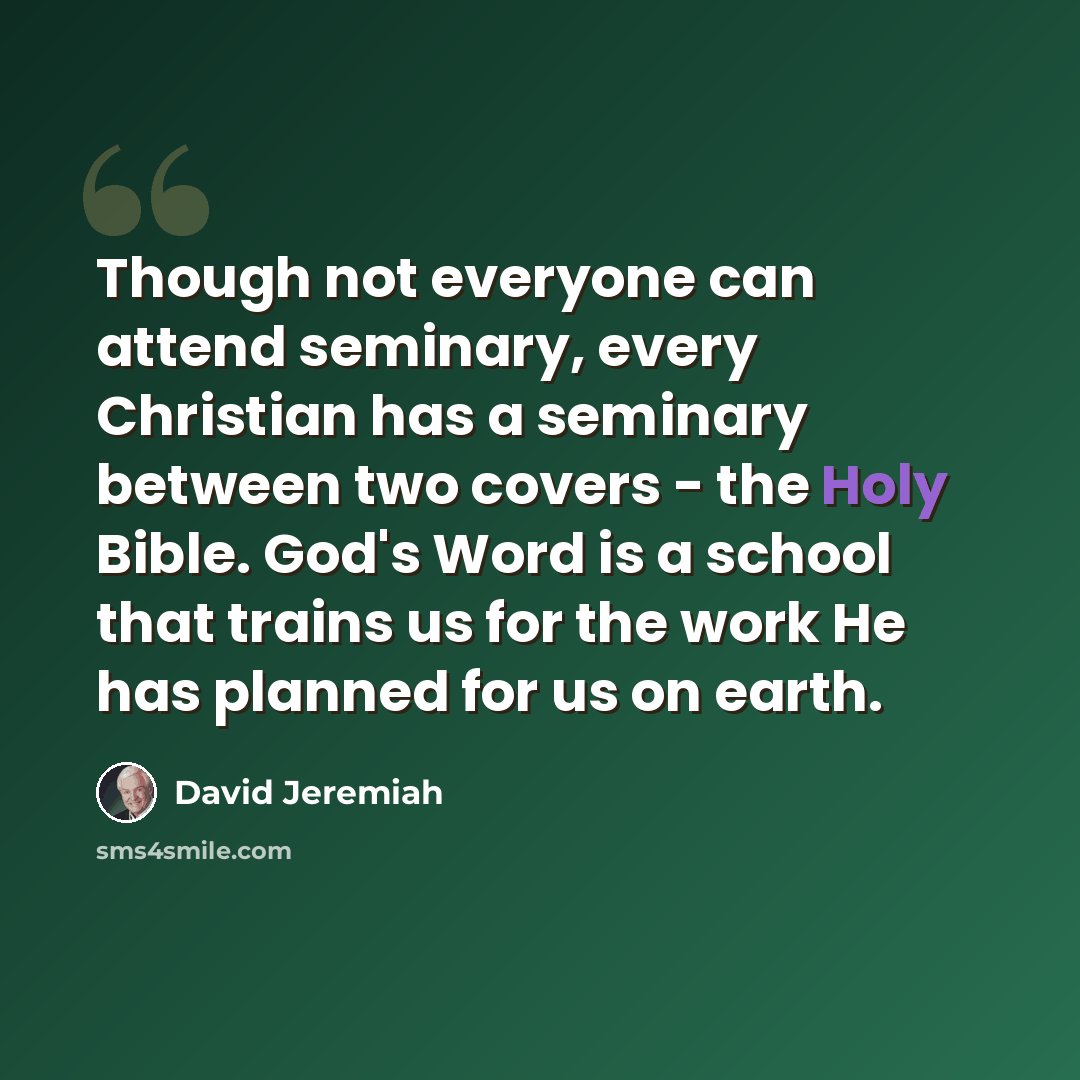 “Though not everyone can attend seminary, every Christian has a seminary between two covers - the Holy Bible. God's Word is a school that trains us for the work He has planned for us on earth.” quote by David Jeremiah