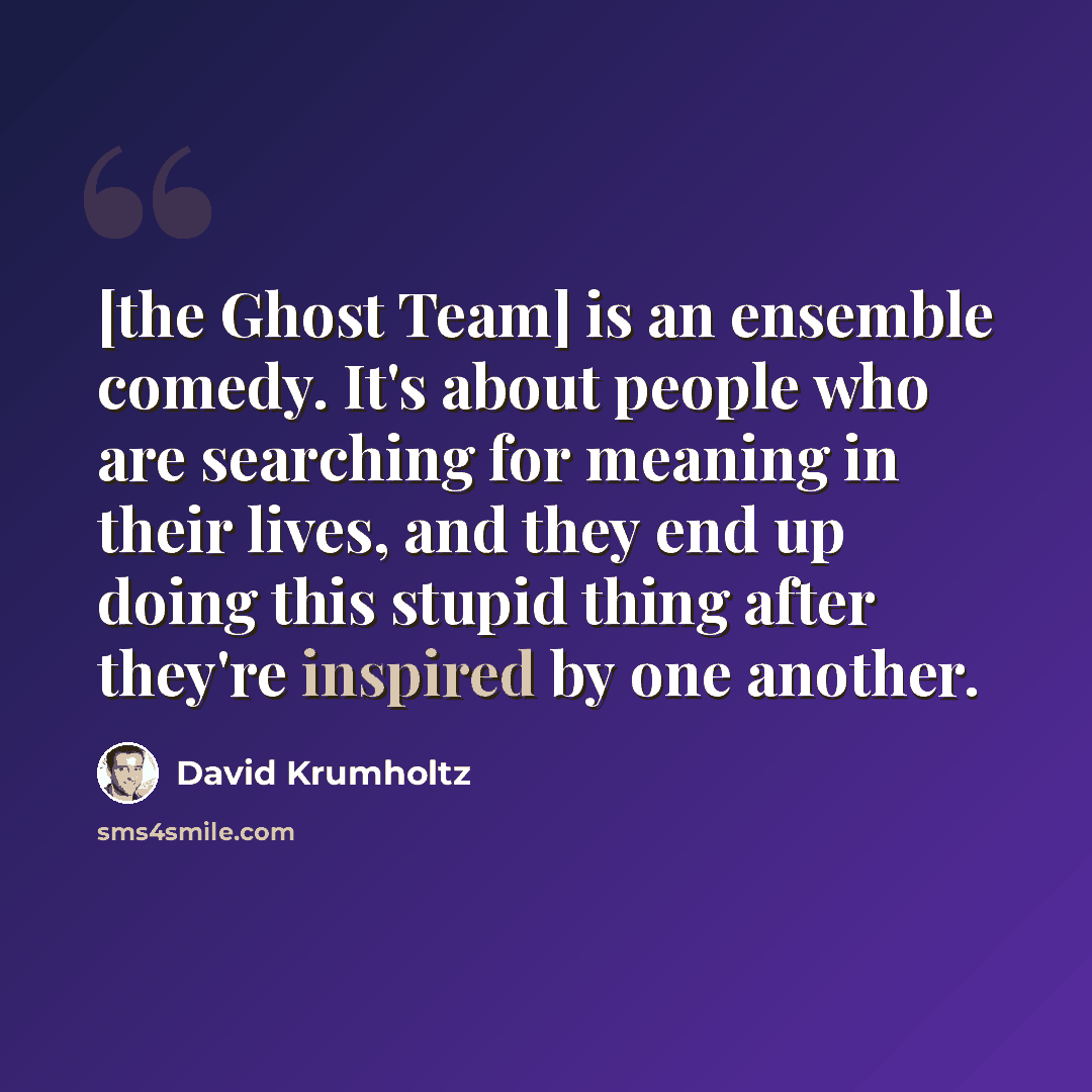 “[the Ghost Team] is an ensemble comedy. It's about people who are searching for meaning in their lives, and they end up doing this stupid thing after they're inspired by one another.” quote by David Krumholtz