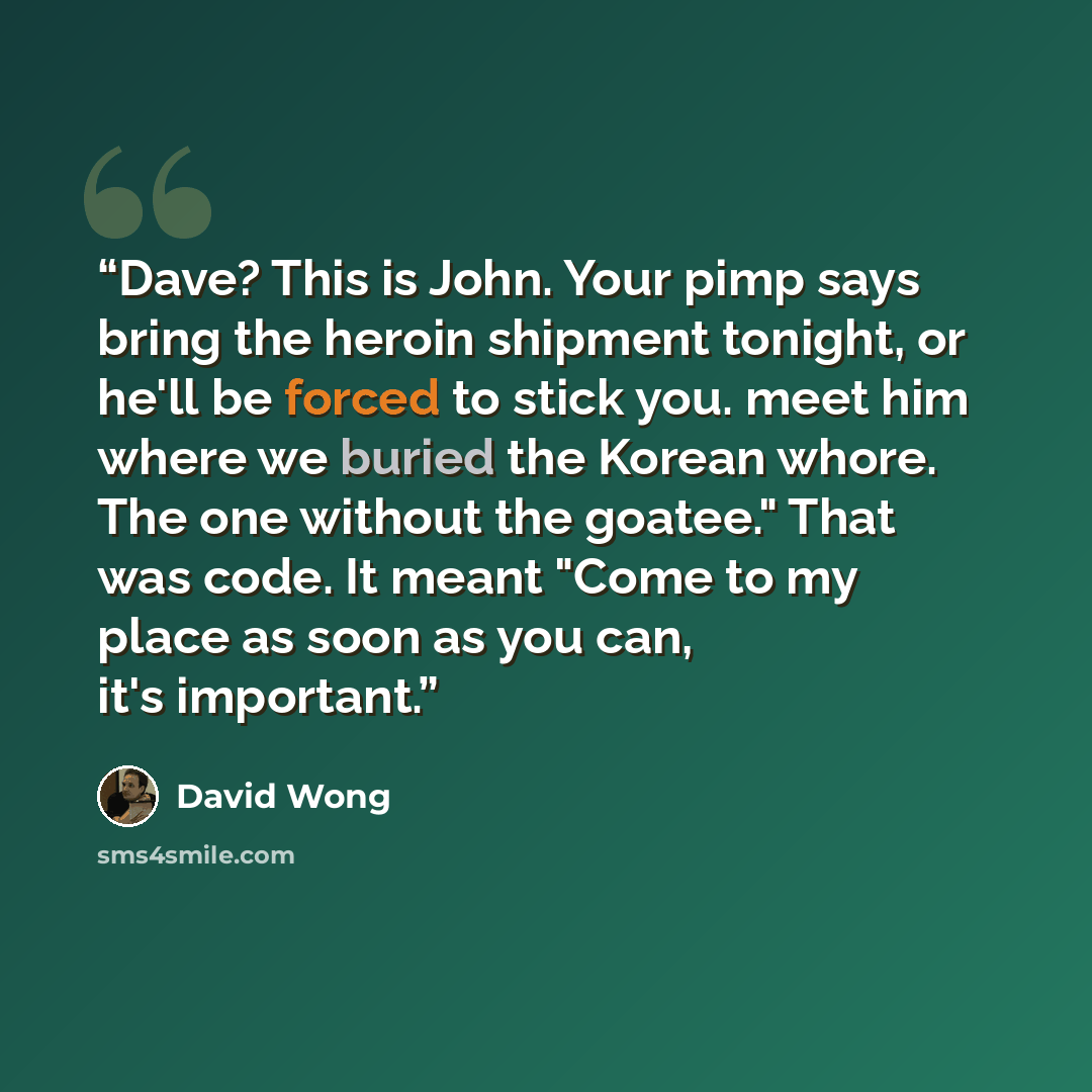 “Dave? This is John. Your pimp says bring the heroin shipment tonight, or he'll be forced to stick you. meet him where we buried the Korean whore. The one without the goatee." That was code. It meant "Come to my place as soon as you can, it's important.” quote by David Wong