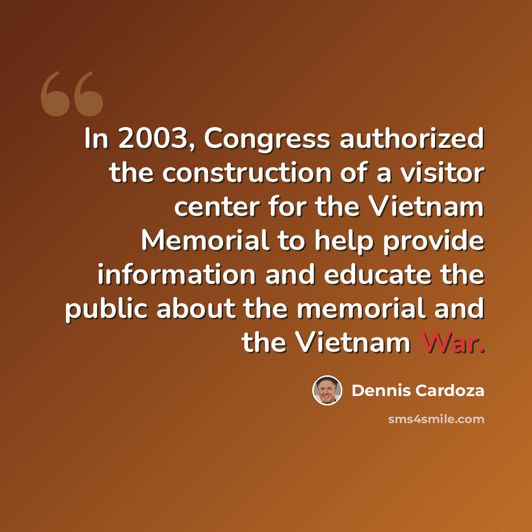 “In 2003, Congress authorized the construction of a visitor center for the Vietnam Memorial to help provide information and educate the public about the memorial and the Vietnam War.” quote by Dennis Cardoza