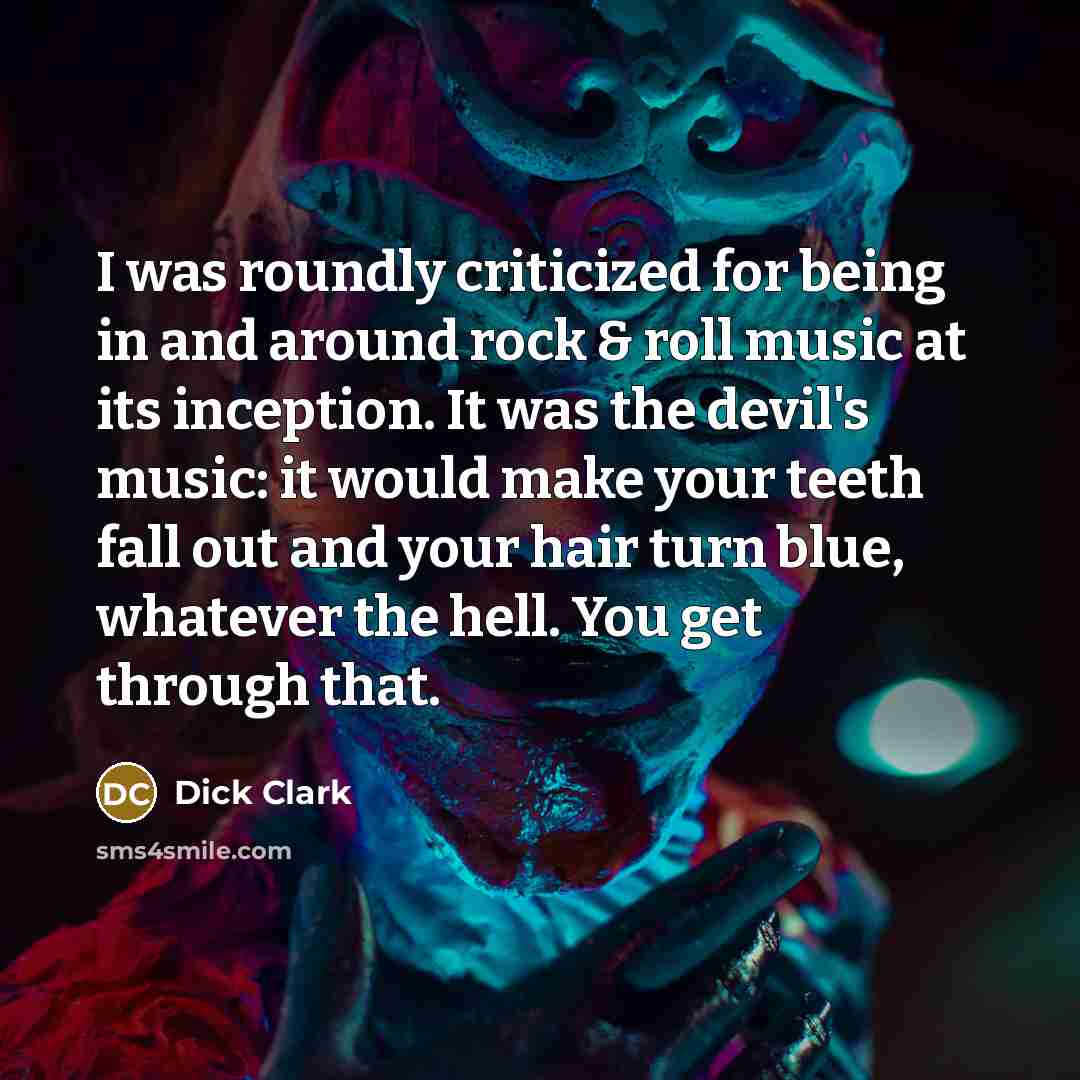 “I was roundly criticized for being in and around rock & roll music at its inception. It was the devil's music: it would make your teeth fall out and your hair turn blue, whatever the hell. You get through that.” quote by Dick Clark
