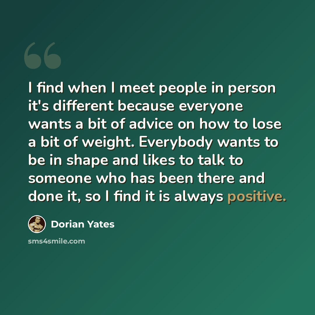 “I find when I meet people in person it's different because everyone wants a bit of advice on how to lose a bit of weight. Everybody wants to be in shape and likes to talk to someone who has been there and done it, so I find it is always positive.” quote by Dorian Yates