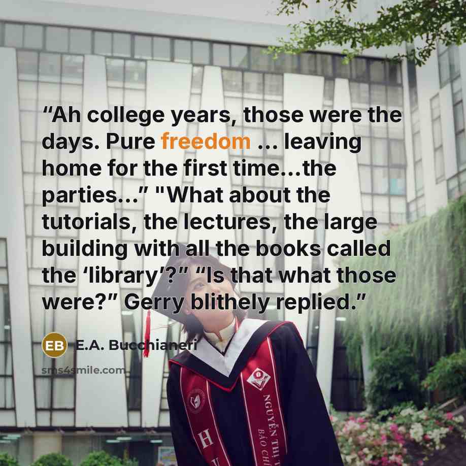 “Ah college years, those were the days. Pure freedom ... leaving home for the first time…the parties…” "What about the tutorials, the lectures, the large building with all the books called the ‘library’?” “Is that what those were?” Gerry blithely replied.” quote by E.A. Bucchianeri