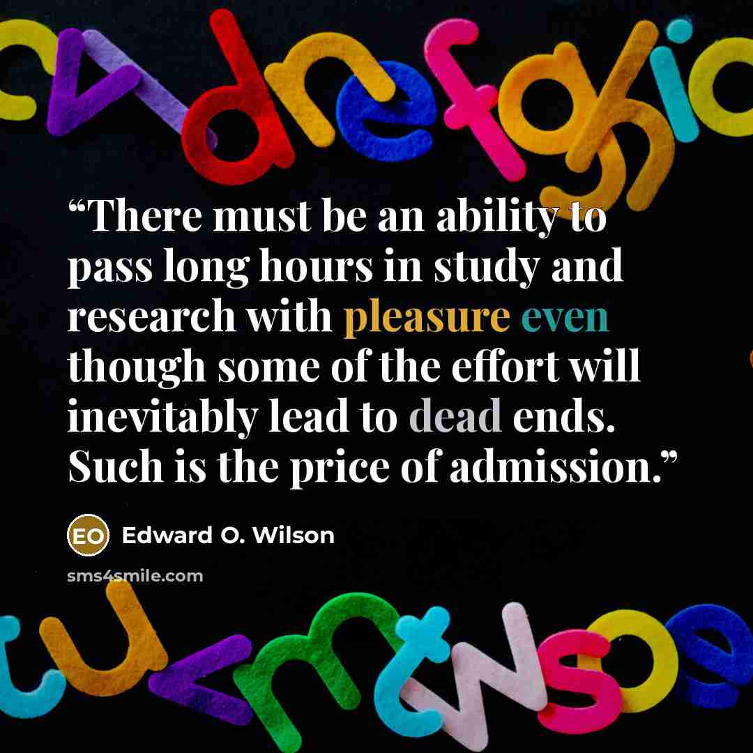 “There must be an ability to pass long hours in study and research with pleasure even though some of the effort will inevitably lead to dead ends. Such is the price of admission.” quote by Edward O. Wilson