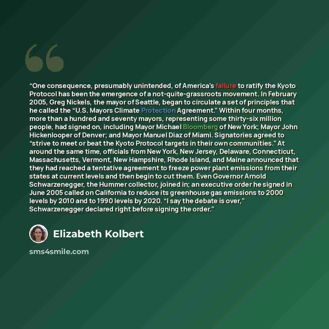 “One consequence, presumably unintended, of America’s failure to ratify the Kyoto Protocol has been the emergence of a not-quite-grassroots movement. In February 2005, Greg Nickels, the mayor of Seattle, began to circulate a set of principles that he called the “U.S. Mayors Climate Protection…” quote by Elizabeth Kolbert