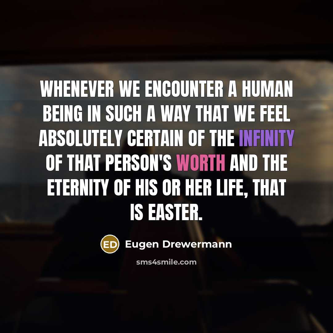 “Whenever we encounter a human being in such a way that we feel absolutely certain of the infinity of that person's worth and the eternity of his or her life, that is Easter.” quote by Eugen Drewermann