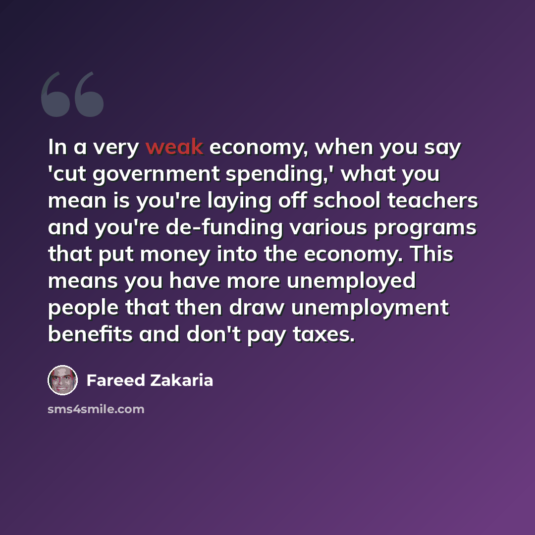 “In a very weak economy, when you say 'cut government spending,' what you mean is you're laying off school teachers and you're de-funding various programs that put money into the economy. This means you have more unemployed people that then draw unemployment benefits and don't pay taxes.” quote by Fareed Zakaria