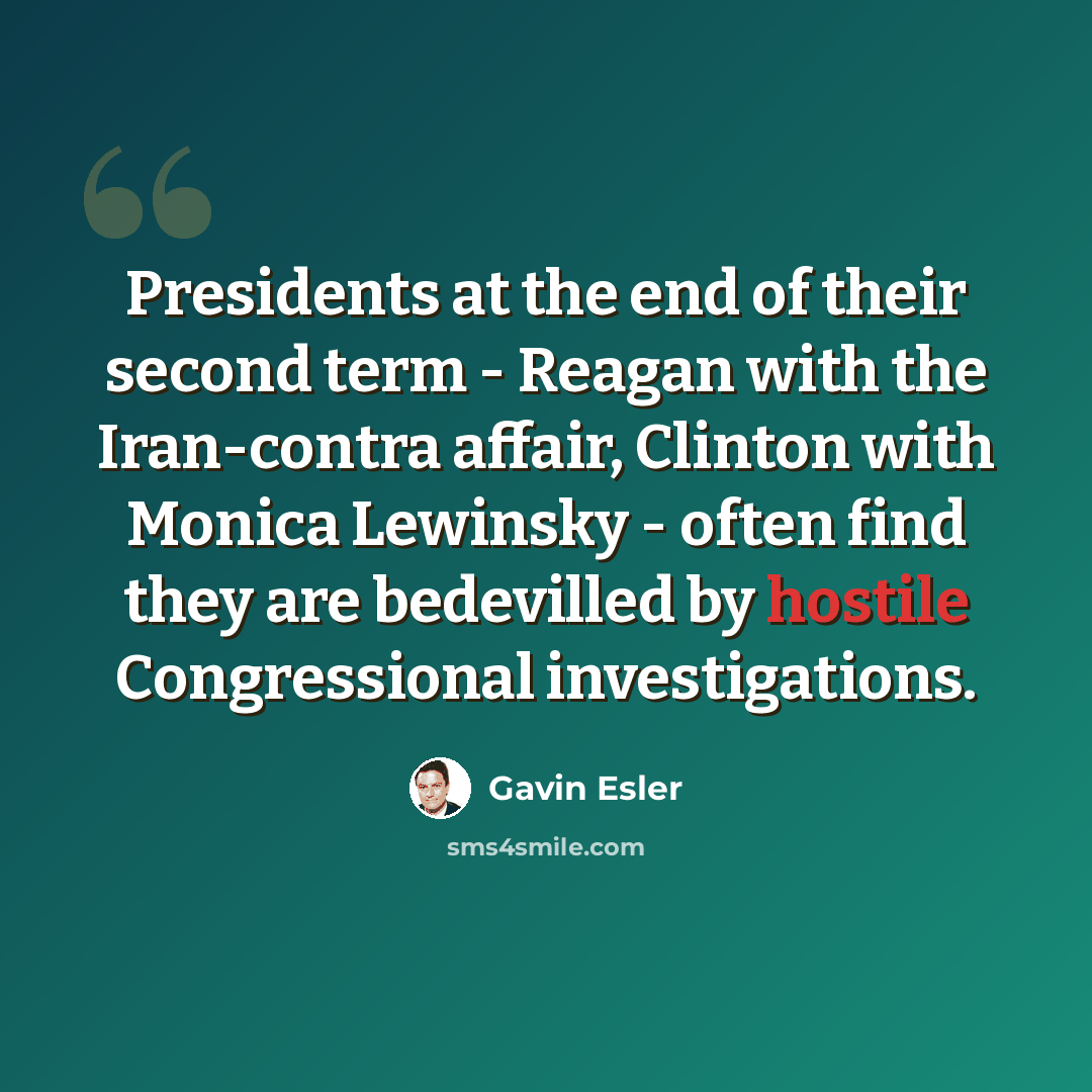 “Presidents at the end of their second term - Reagan with the Iran-contra affair, Clinton with Monica Lewinsky - often find they are bedevilled by hostile Congressional investigations.” quote by Gavin Esler