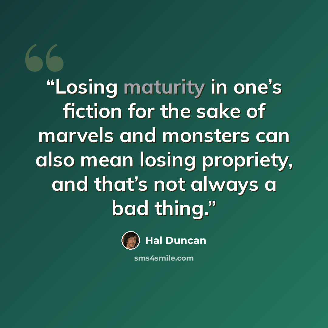 “Losing maturity in one’s fiction for the sake of marvels and monsters can also mean losing propriety, and that’s not always a bad thing.” quote by Hal Duncan