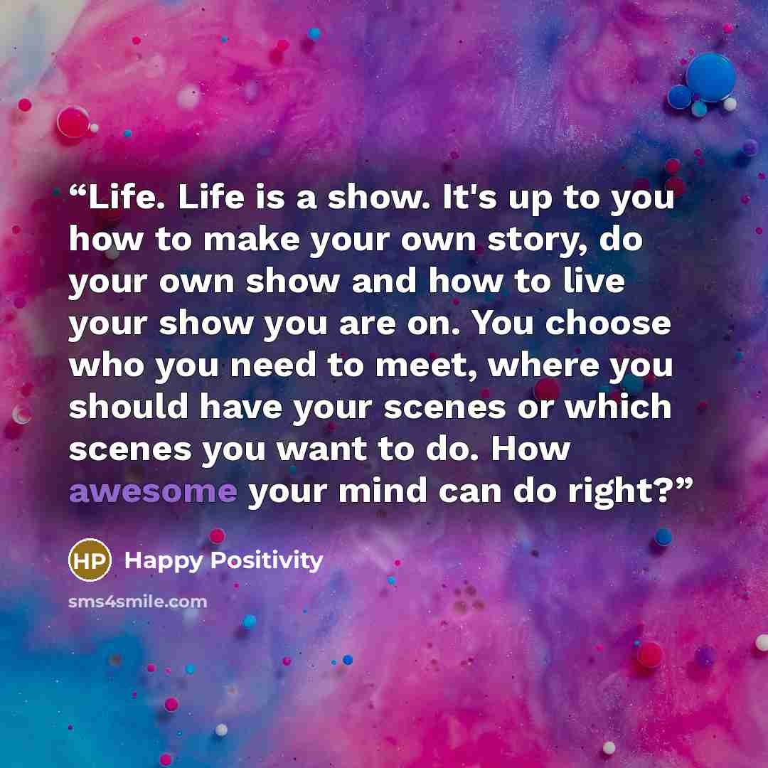 “Life. Life is a show. It's up to you how to make your own story, do your own show and how to live your show you are on. You choose who you need to meet, where you should have your scenes or which scenes you want to do. How awesome your mind can do right?” quote by Happy Positivity
