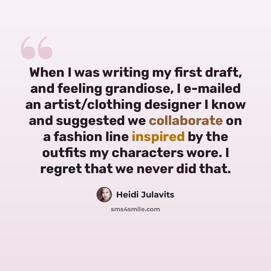 “When I was writing my first draft, and feeling grandiose, I e-mailed an artist/clothing designer I know and suggested we collaborate on a fashion line inspired by the outfits my characters wore. I regret that we never did that.” quote by Heidi Julavits