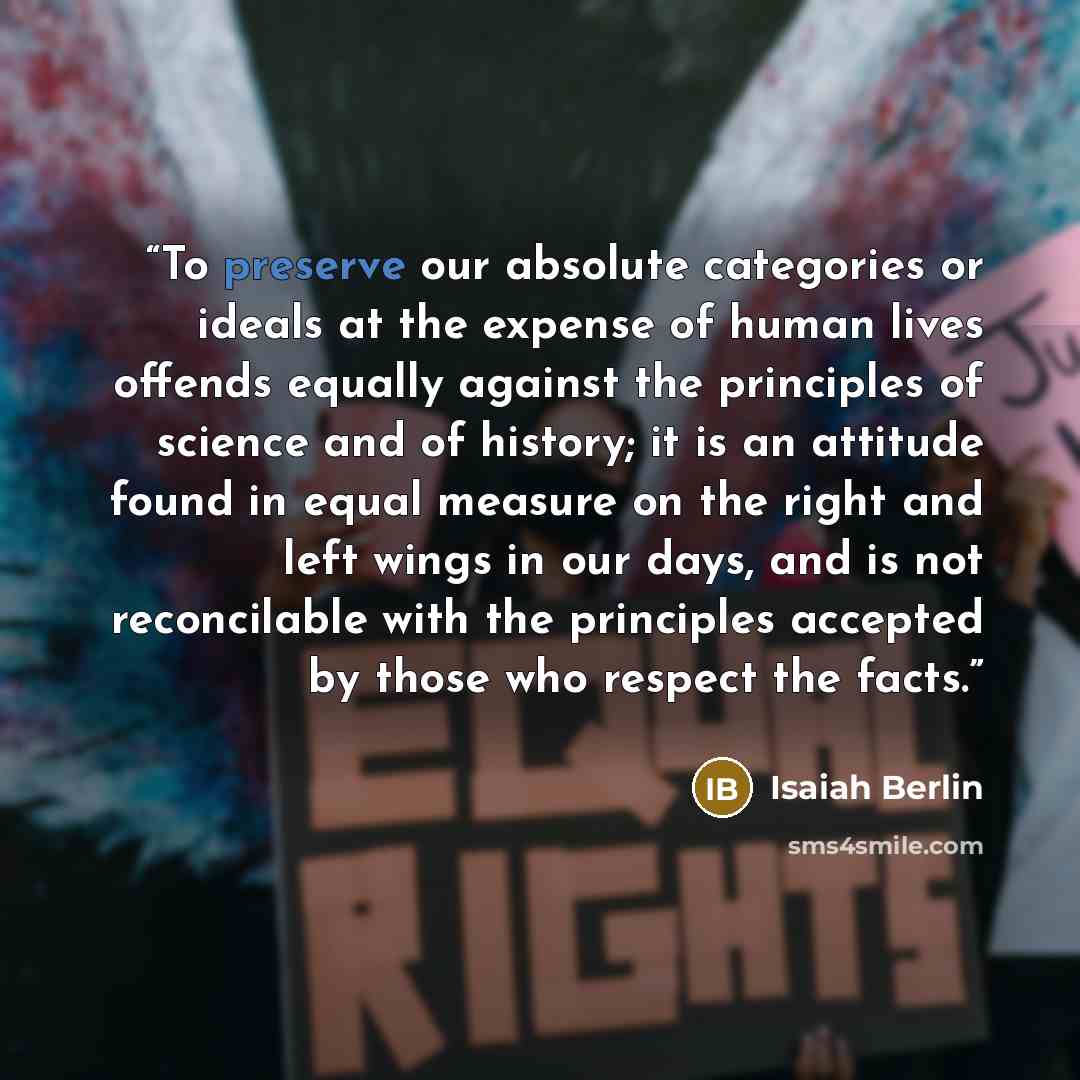 “To preserve our absolute categories or ideals at the expense of human lives offends equally against the principles of science and of history; it is an attitude found in equal measure on the right and left wings in our days, and is not reconcilable with the principles accepted by those who respect…” quote by Isaiah Berlin