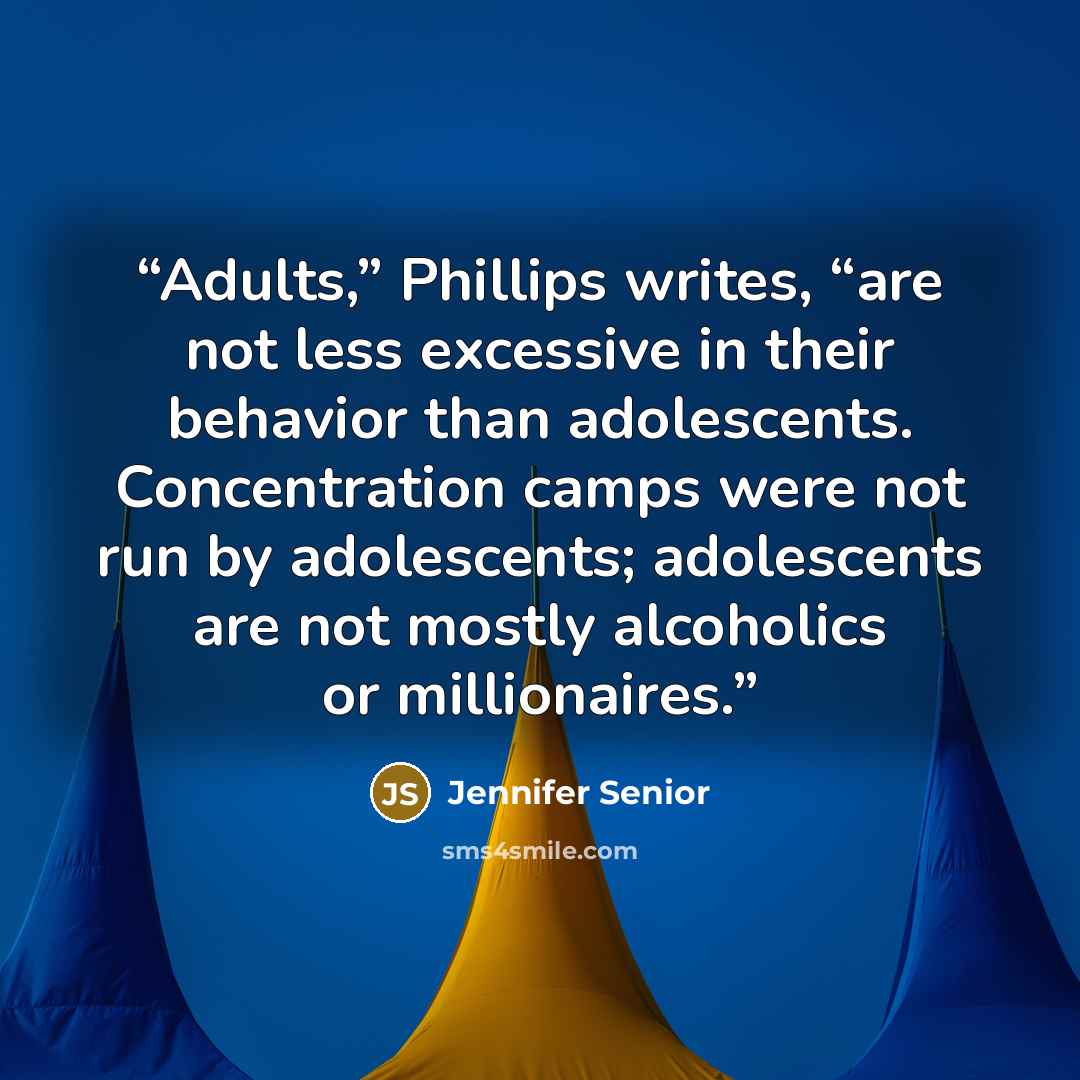 “Adults,” Phillips writes, “are not less excessive in their behavior than adolescents. Concentration camps were not run by adolescents; adolescents are not mostly alcoholics or millionaires.” quote by Jennifer Senior