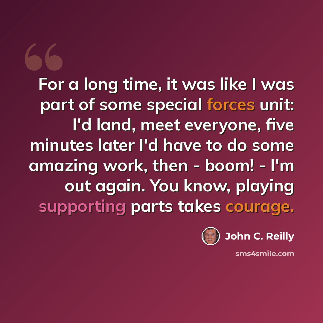 “For a long time, it was like I was part of some special forces unit: I'd land, meet everyone, five minutes later I'd have to do some amazing work, then - boom! - I'm out again. You know, playing supporting parts takes courage.” quote by John C. Reilly