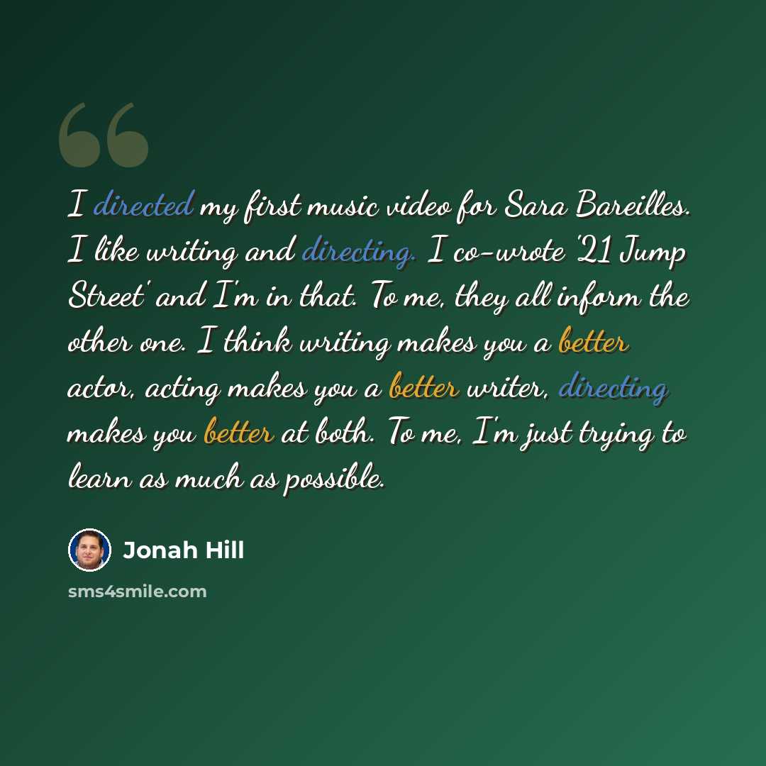 “I directed my first music video for Sara Bareilles. I like writing and directing. I co-wrote '21 Jump Street' and I'm in that. To me, they all inform the other one. I think writing makes you a better actor, acting makes you a better writer, directing makes you better at both. To me, I'm just…” quote by Jonah Hill