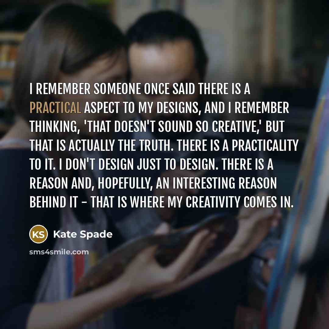 “I remember someone once said there is a practical aspect to my designs, and I remember thinking, 'That doesn't sound so creative,' but that is actually the truth. There is a practicality to it. I don't design just to design. There is a reason and, hopefully, an interesting reason behind it - that…” quote by Kate Spade
