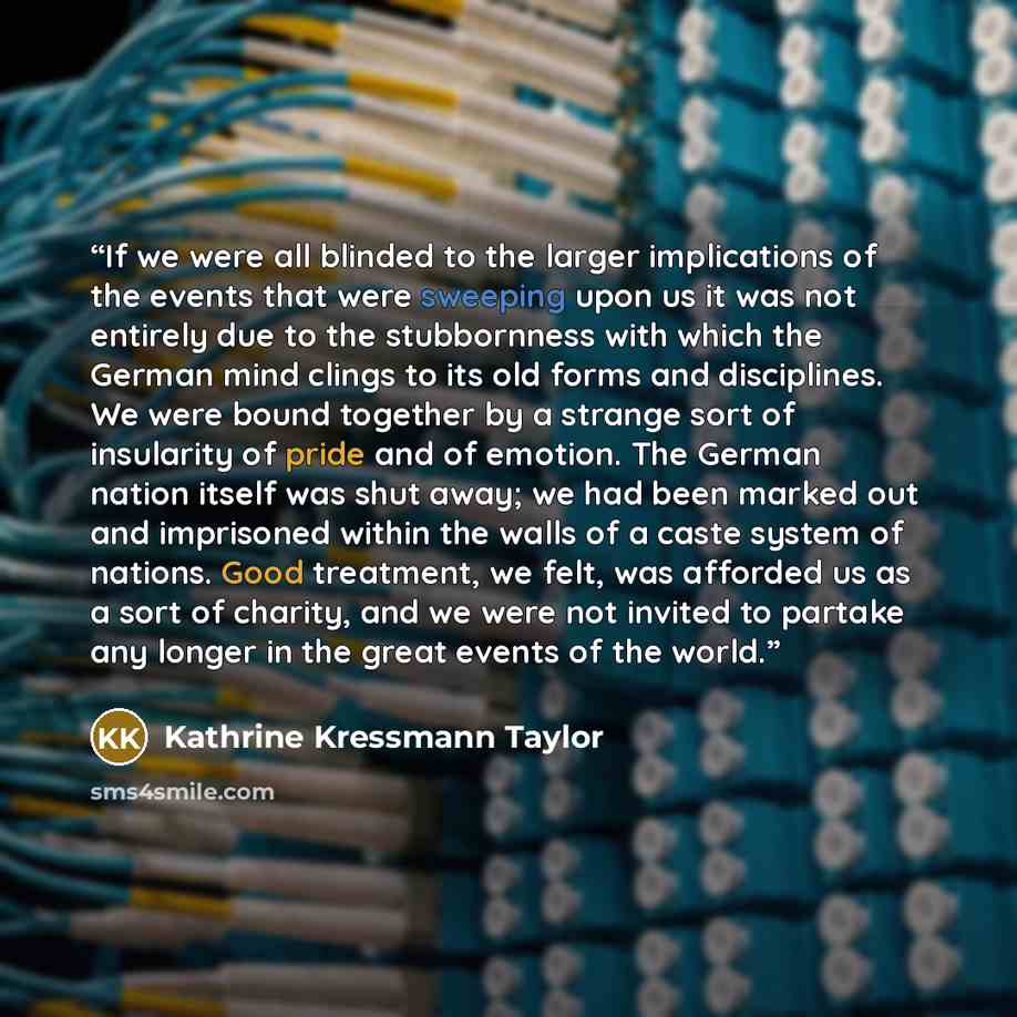 “If we were all blinded to the larger implications of the events that were sweeping upon us it was not entirely due to the stubbornness with which the German mind clings to its old forms and disciplines. We were bound together by a strange sort of insularity of pride and of emotion. The German…” quote by Kathrine Kressmann Taylor