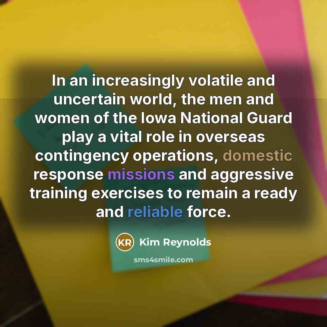 “In an increasingly volatile and uncertain world, the men and women of the Iowa National Guard play a vital role in overseas contingency operations, domestic response missions and aggressive training exercises to remain a ready and reliable force.” quote by Kim Reynolds