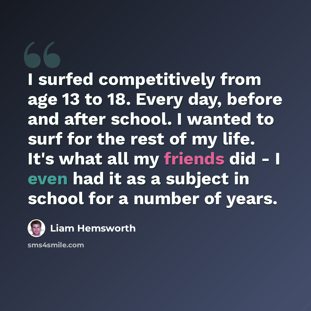 “I surfed competitively from age 13 to 18. Every day, before and after school. I wanted to surf for the rest of my life. It's what all my friends did - I even had it as a subject in school for a number of years.” quote by Liam Hemsworth