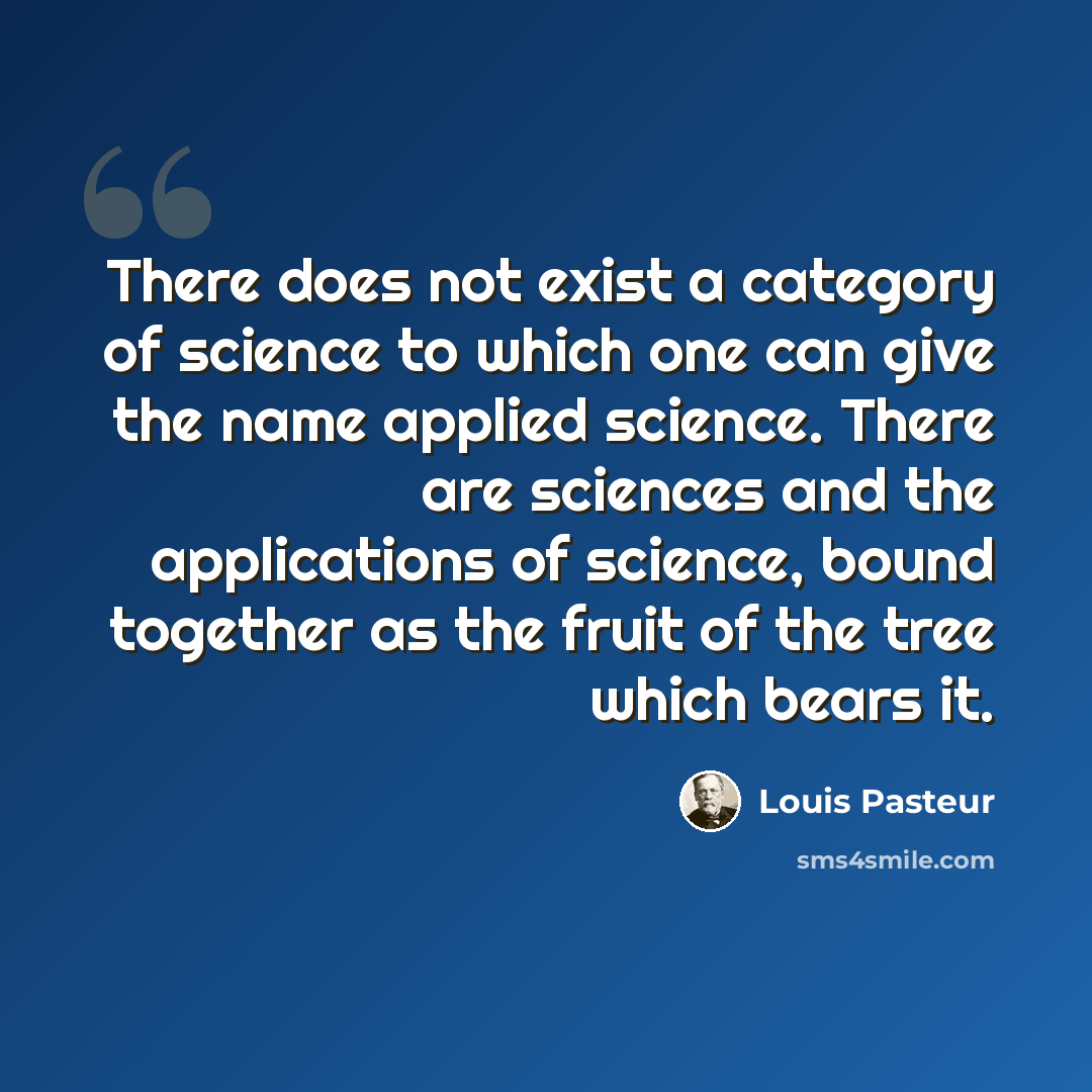 “There does not exist a category of science to which one can give the name applied science. There are sciences and the applications of science, bound together as the fruit of the tree which bears it.” quote by Louis Pasteur