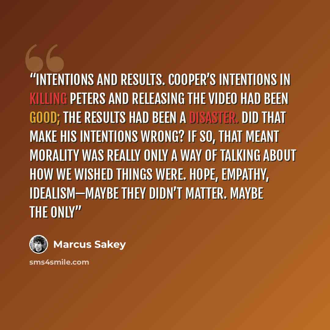 “intentions and results. Cooper’s intentions in killing Peters and releasing the video had been good; the results had been a disaster. Did that make his intentions wrong? If so, that meant morality was really only a way of talking about how we wished things were. Hope, empathy, idealism—maybe they…” quote by Marcus Sakey