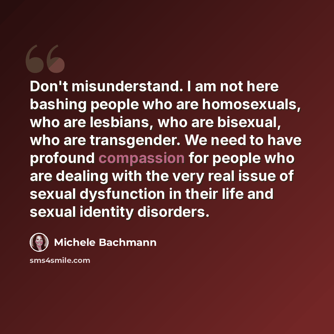 “Don't misunderstand. I am not here bashing people who are homosexuals, who are lesbians, who are bisexual, who are transgender. We need to have profound compassion for people who are dealing with the very real issue of sexual dysfunction in their life and sexual identity disorders.” quote by Michele Bachmann