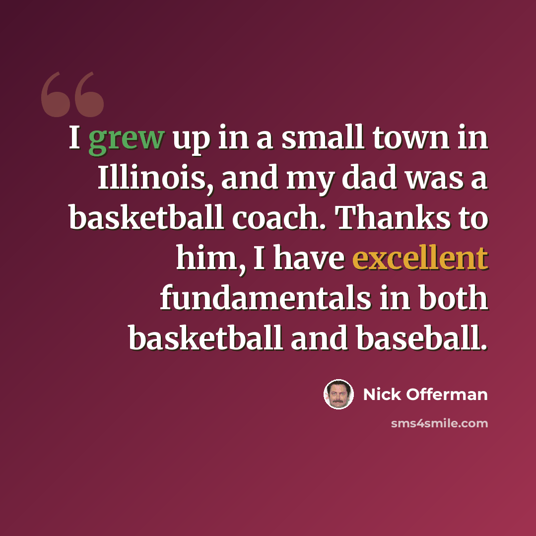 “I grew up in a small town in Illinois, and my dad was a basketball coach. Thanks to him, I have excellent fundamentals in both basketball and baseball.” quote by Nick Offerman