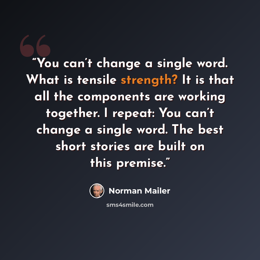 “You can’t change a single word. What is tensile strength? It is that all the components are working together. I repeat: You can’t change a single word. The best short stories are built on this premise.” quote by Norman Mailer