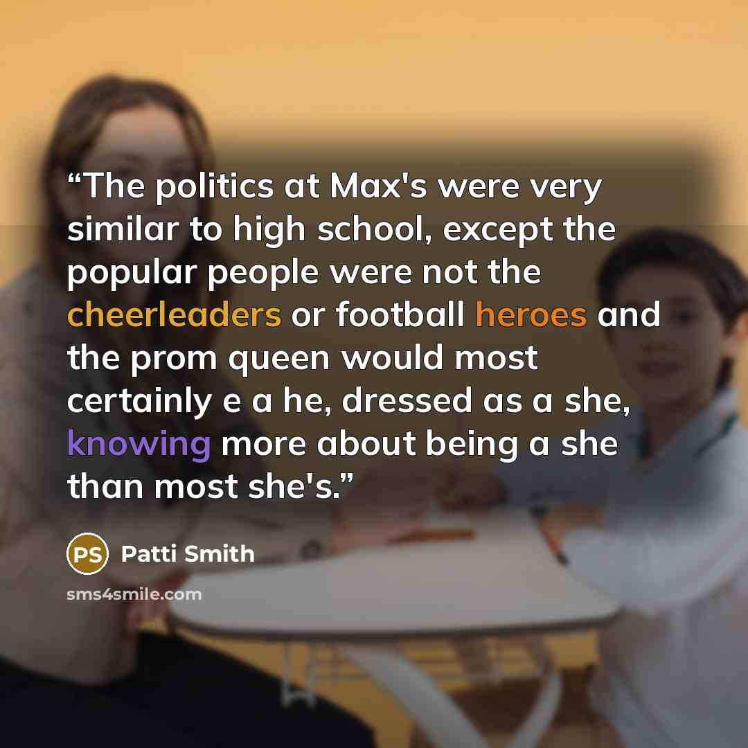 “The politics at Max's were very similar to high school, except the popular people were not the cheerleaders or football heroes and the prom queen would most certainly e a he, dressed as a she, knowing more about being a she than most she's.” quote by Patti Smith