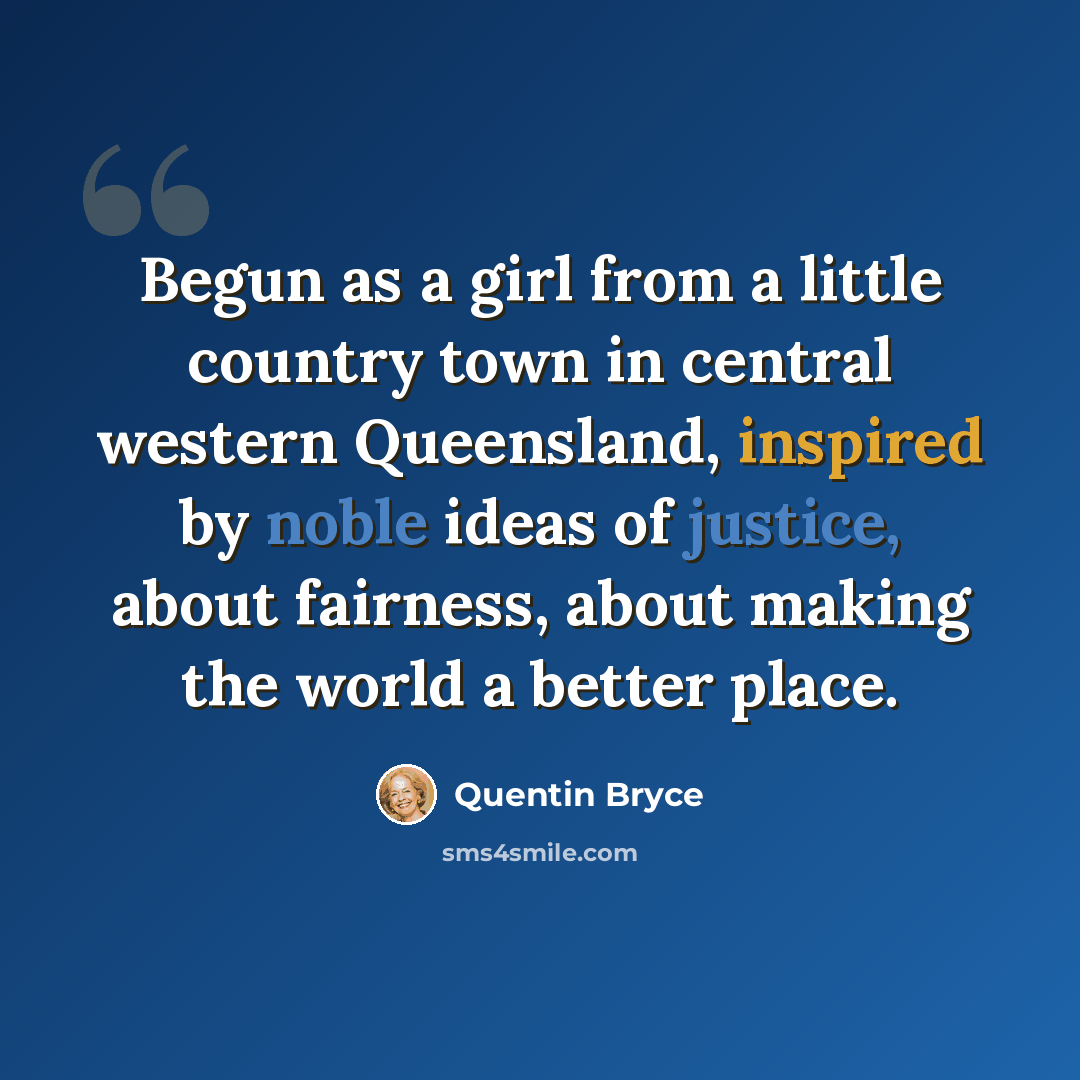 “Begun as a girl from a little country town in central western Queensland, inspired by noble ideas of justice, about fairness, about making the world a better place.” quote by Quentin Bryce