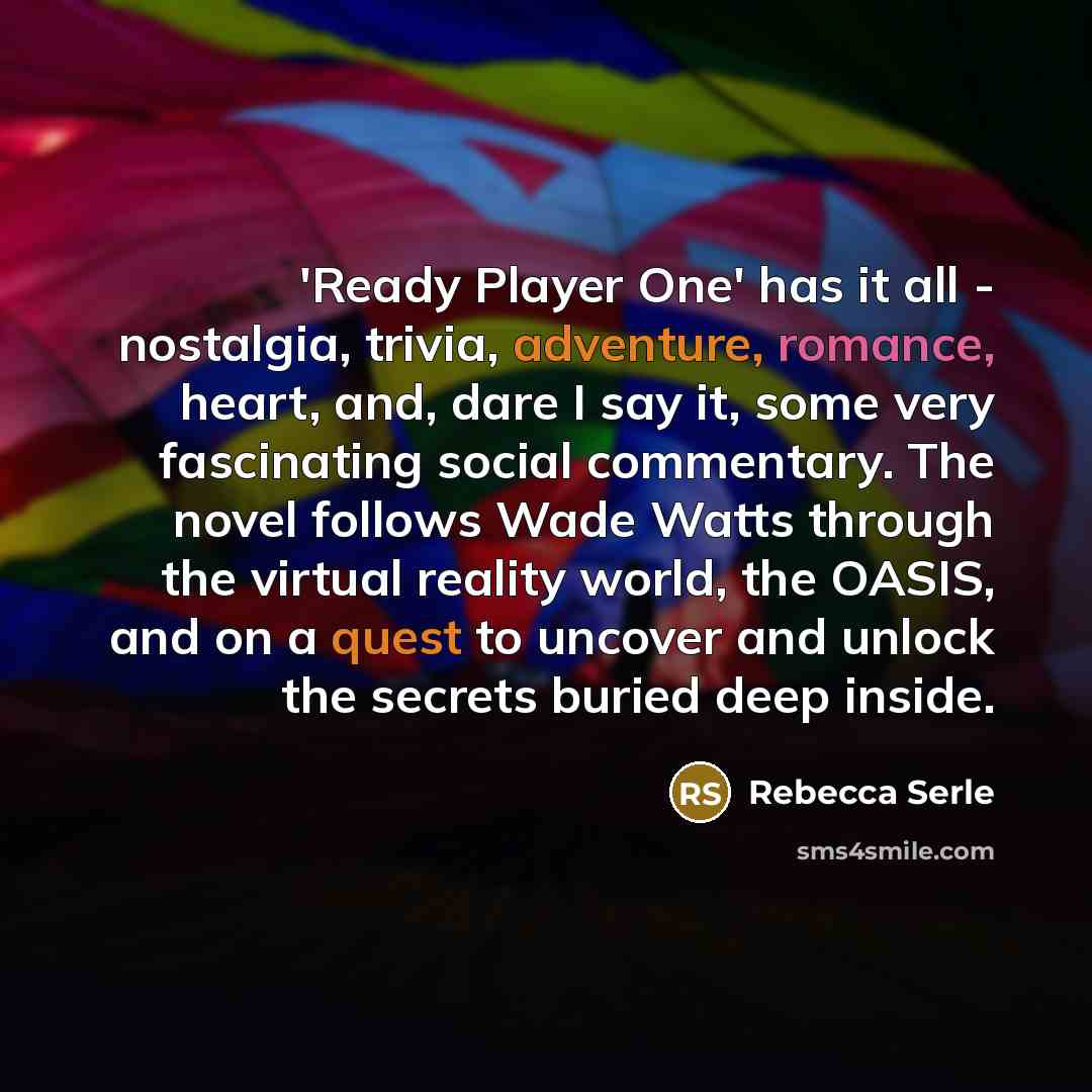 “'Ready Player One' has it all - nostalgia, trivia, adventure, romance, heart, and, dare I say it, some very fascinating social commentary. The novel follows Wade Watts through the virtual reality world, the OASIS, and on a quest to uncover and unlock the secrets buried deep inside.” quote by Rebecca Serle