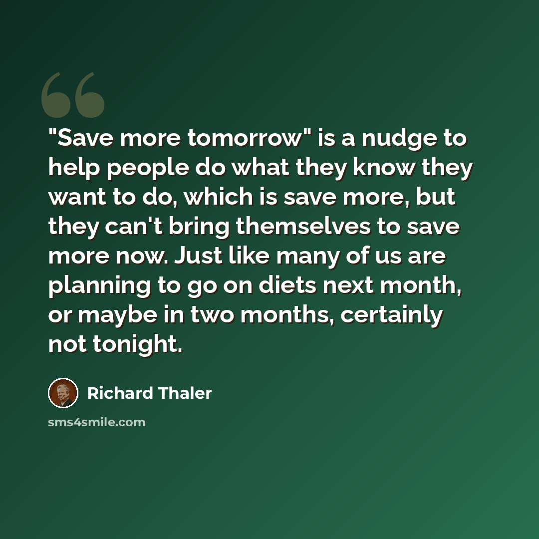 “"Save more tomorrow" is a nudge to help people do what they know they want to do, which is save more, but they can't bring themselves to save more now. Just like many of us are planning to go on diets next month, or maybe in two months, certainly not tonight.” quote by Richard Thaler