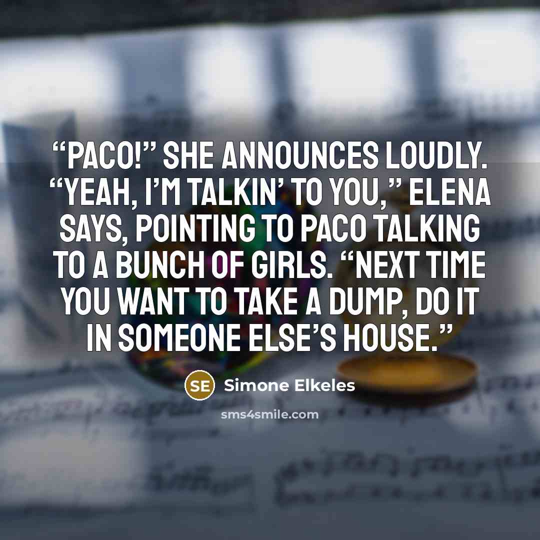 “Paco!” she announces loudly. “Yeah, I’m talkin’ to you,” Elena says, pointing to Paco talking to a bunch of girls. “Next time you want to take a dump, do it in someone else’s house.” quote by Simone Elkeles