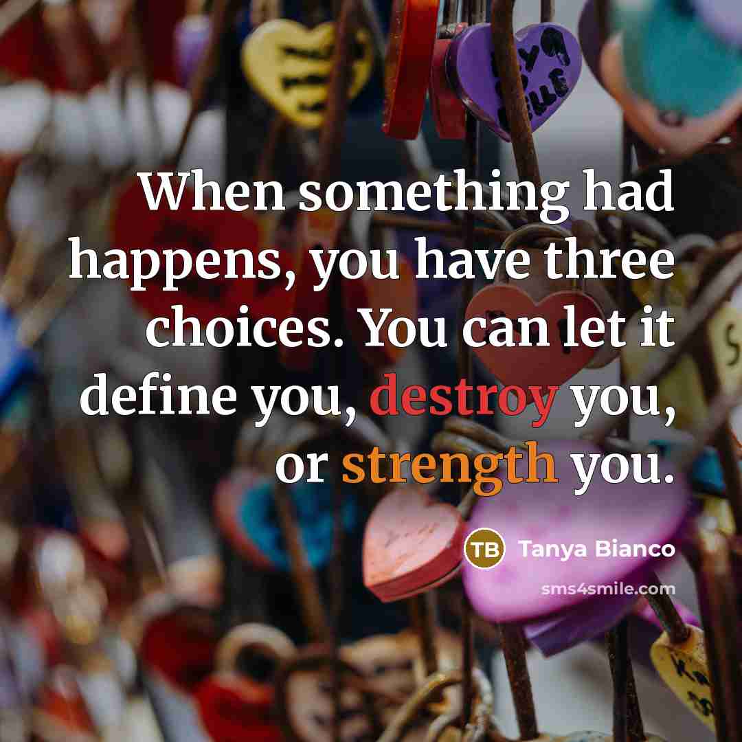 “When something had happens, you have three choices. You can let it define you, destroy you, or strength you.” quote by Tanya Bianco
