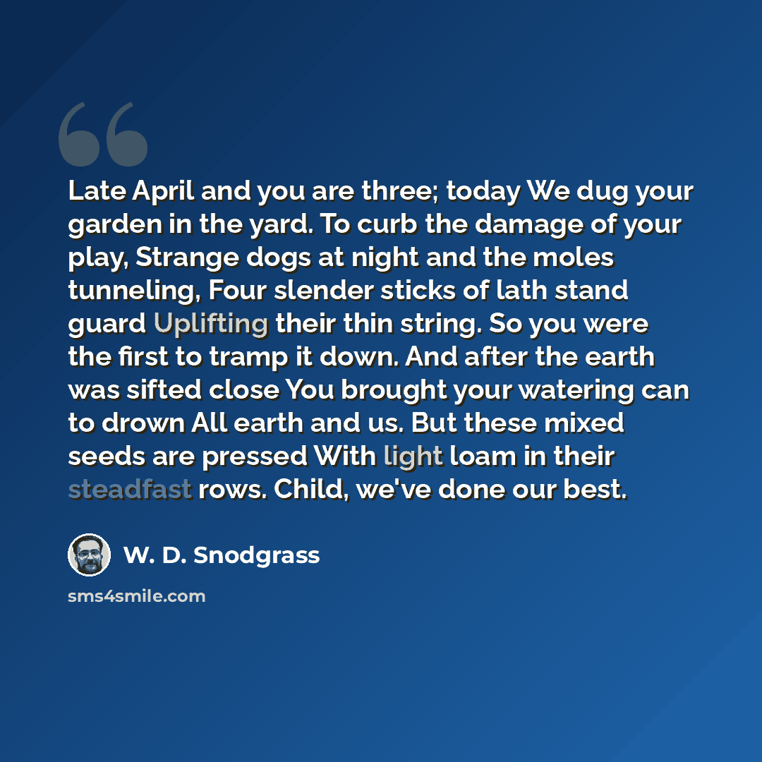 “Late April and you are three; today We dug your garden in the yard. To curb the damage of your play, Strange dogs at night and the moles tunneling, Four slender sticks of lath stand guard Uplifting their thin string. So you were the first to tramp it down. And after the earth was sifted close You…” quote by W. D. Snodgrass