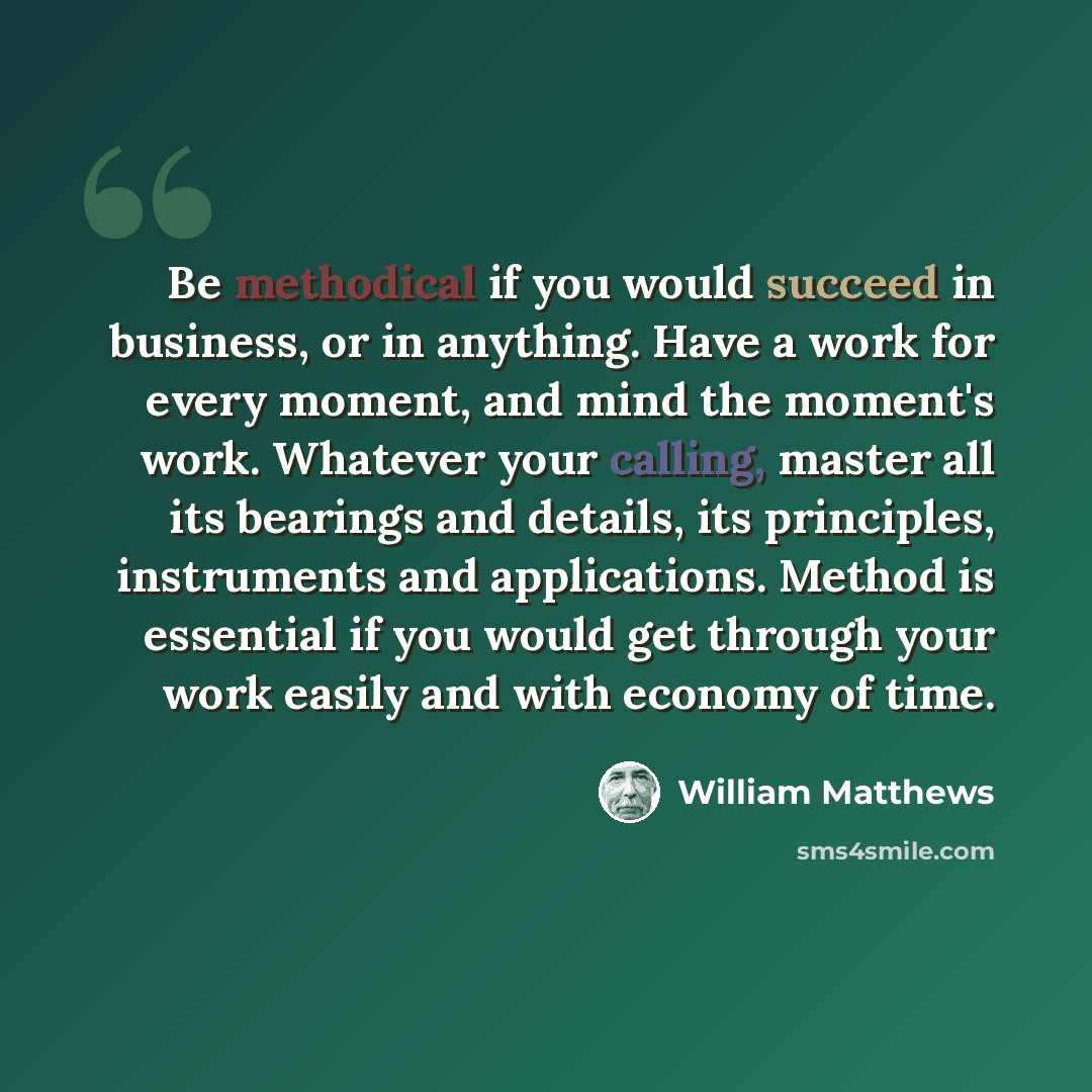 “Be methodical if you would succeed in business, or in anything. Have a work for every moment, and mind the moment's work. Whatever your calling, master all its bearings and details, its principles, instruments and applications. Method is essential if you would get through your work easily and with…” quote by William Matthews