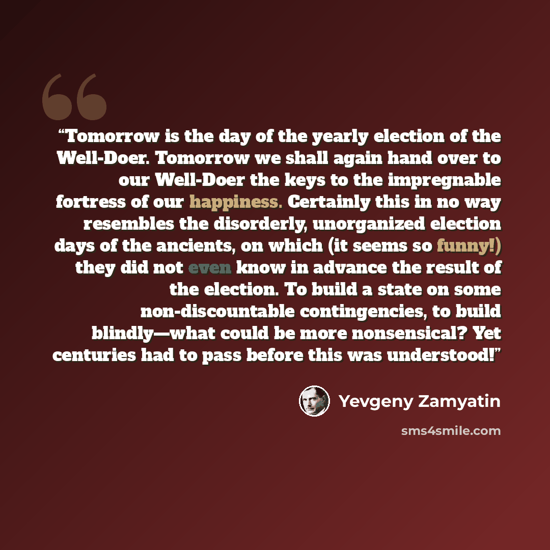 “Tomorrow is the day of the yearly election of the Well-Doer. Tomorrow we shall again hand over to our Well-Doer the keys to the impregnable fortress of our happiness. Certainly this in no way resembles the disorderly, unorganized election days of the ancients, on which (it seems so funny!) they…” quote by Yevgeny Zamyatin