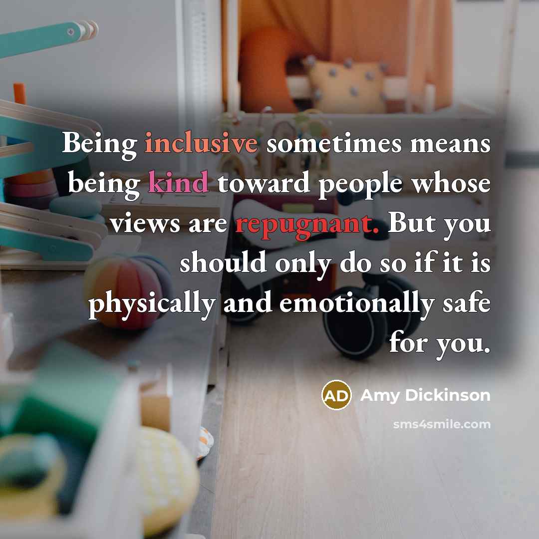 “Being inclusive sometimes means being kind toward people whose views are repugnant. But you should only do so if it is physically and emotionally safe for you.” quote by Amy Dickinson