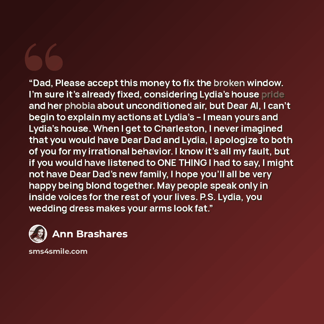 “Dad, Please accept this money to fix the broken window. I’m sure it’s already fixed, considering Lydia’s house pride and her phobia about unconditioned air, but Dear Al, I can’t begin to explain my actions at Lydia’s – I mean yours and Lydia’s house. When I get to Charleston, I never imagined that…” quote by Ann Brashares