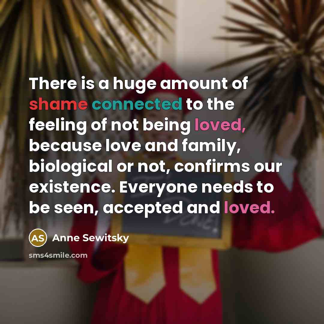 “There is a huge amount of shame connected to the feeling of not being loved, because love and family, biological or not, confirms our existence. Everyone needs to be seen, accepted and loved.” quote by Anne Sewitsky