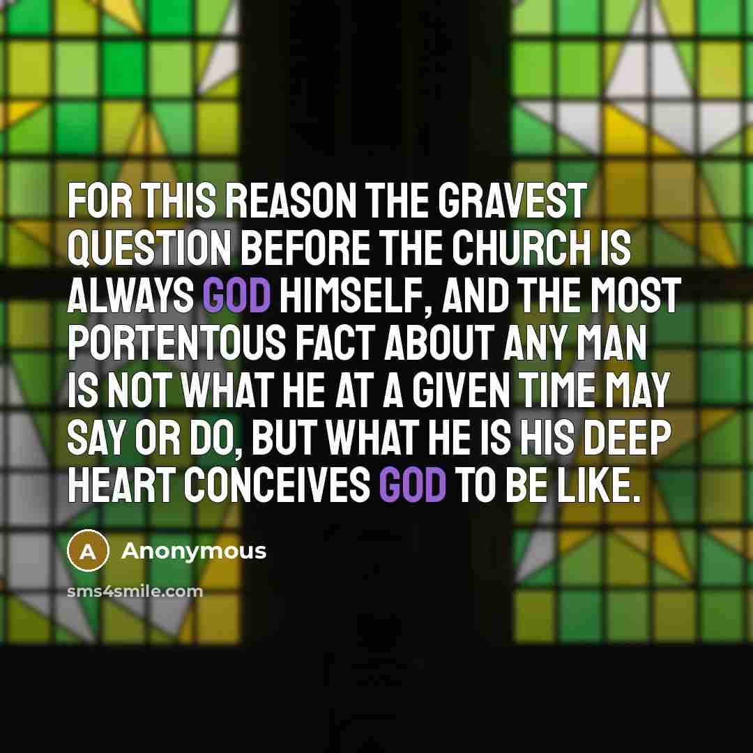 “For this reason the gravest question before the Church is always God Himself, and the most portentous fact about any man is not what he at a given time may say or do, but what he is his deep heart conceives God to be like.” quote by Anonymous