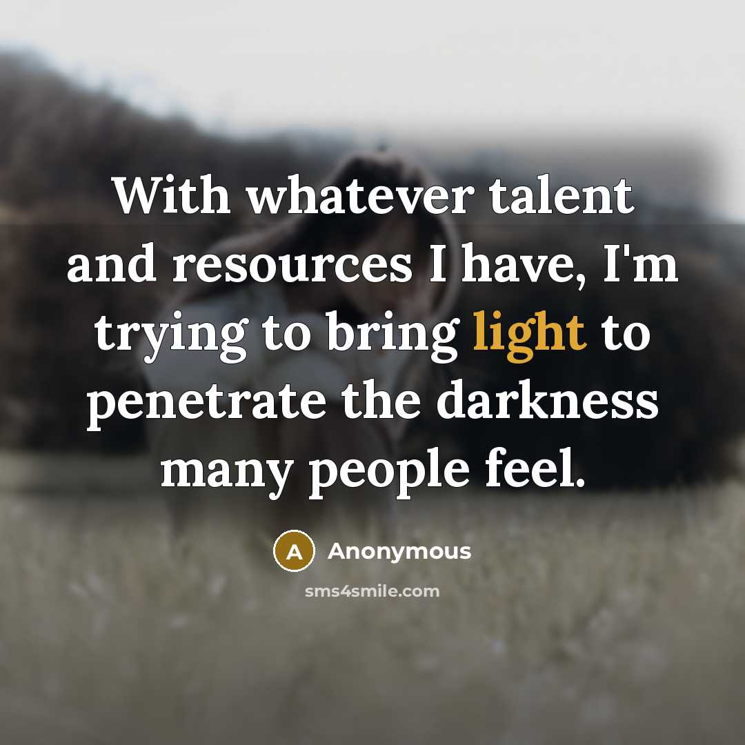 “With whatever talent and resources I have, I'm trying to bring light to penetrate the darkness many people feel.” quote by Anonymous