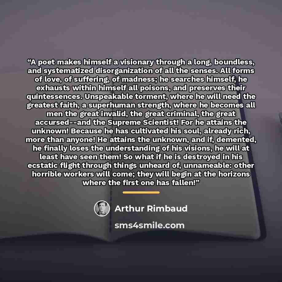 “A poet makes himself a visionary through a long, boundless, and systematized disorganization of all the senses. All forms of love, of suffering, of madness; he searches himself, he exhausts within himself all poisons, and preserves their quintessences. Unspeakable torment, where he will need the…” quote by Arthur Rimbaud