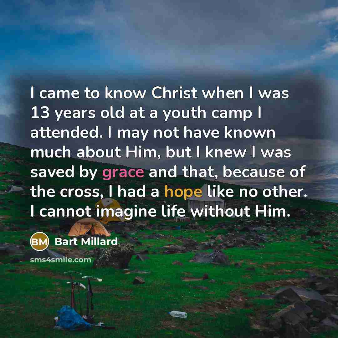 “I came to know Christ when I was 13 years old at a youth camp I attended. I may not have known much about Him, but I knew I was saved by grace and that, because of the cross, I had a hope like no other. I cannot imagine life without Him.” quote by Bart Millard