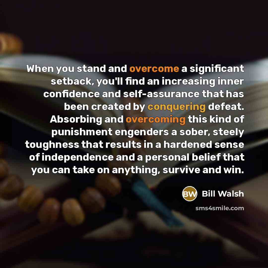 “When you stand and overcome a significant setback, you'll find an increasing inner confidence and self-assurance that has been created by conquering defeat. Absorbing and overcoming this kind of punishment engenders a sober, steely toughness that results in a hardened sense of independence and a…” quote by Bill Walsh