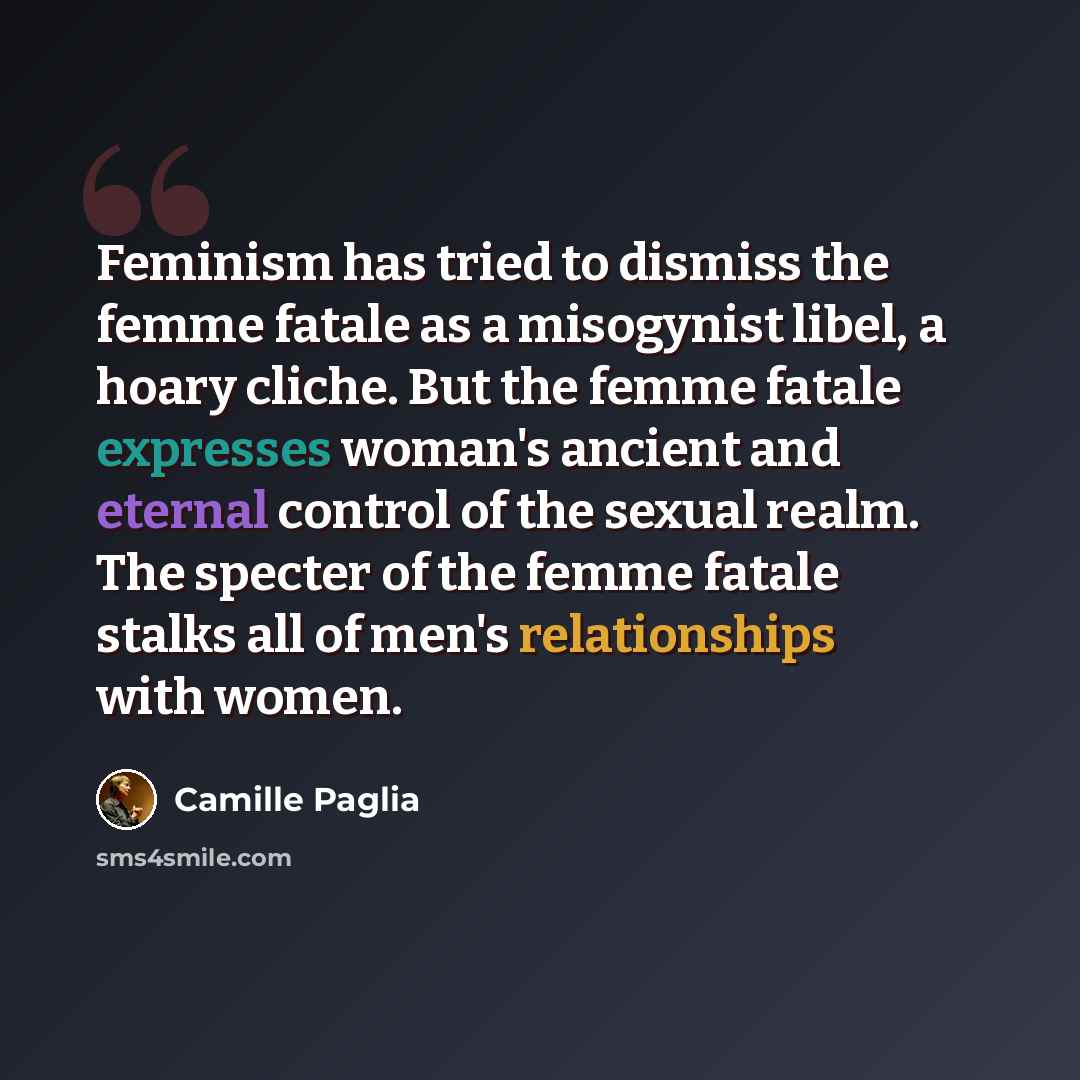 “Feminism has tried to dismiss the femme fatale as a misogynist libel, a hoary cliche. But the femme fatale expresses woman's ancient and eternal control of the sexual realm. The specter of the femme fatale stalks all of men's relationships with women.” quote by Camille Paglia