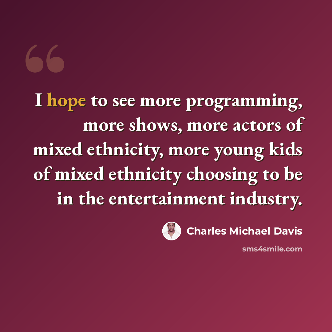 “I hope to see more programming, more shows, more actors of mixed ethnicity, more young kids of mixed ethnicity choosing to be in the entertainment industry.” quote by Charles Michael Davis