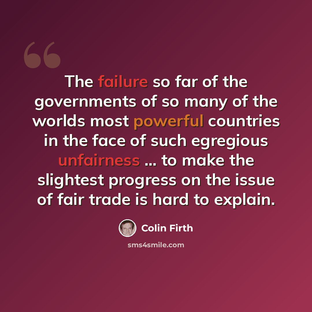 “The failure so far of the governments of so many of the worlds most powerful countries in the face of such egregious unfairness ... to make the slightest progress on the issue of fair trade is hard to explain.” quote by Colin Firth