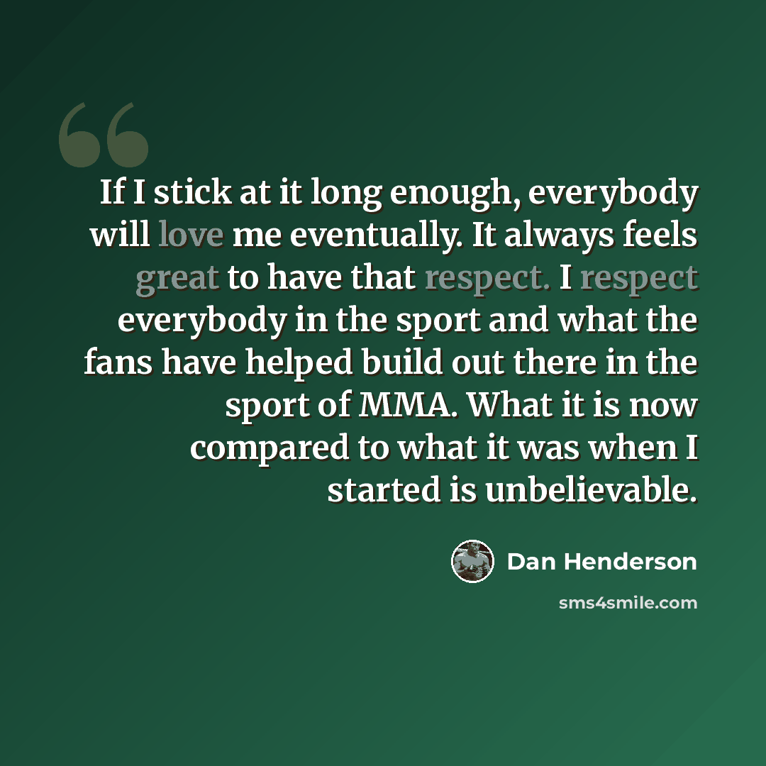 “If I stick at it long enough, everybody will love me eventually. It always feels great to have that respect. I respect everybody in the sport and what the fans have helped build out there in the sport of MMA. What it is now compared to what it was when I started is unbelievable.” quote by Dan Henderson