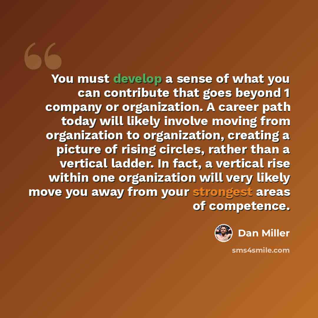 “You must develop a sense of what you can contribute that goes beyond 1 company or organization. A career path today will likely involve moving from organization to organization, creating a picture of rising circles, rather than a vertical ladder. In fact, a vertical rise within one organization…” quote by Dan Miller